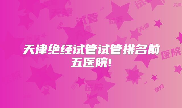 天津绝经试管试管排名前五医院!