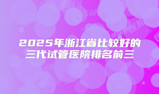 2025年浙江省比较好的三代试管医院排名前三