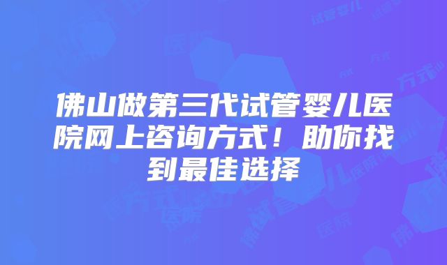 佛山做第三代试管婴儿医院网上咨询方式！助你找到最佳选择