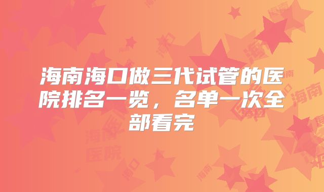 海南海口做三代试管的医院排名一览，名单一次全部看完