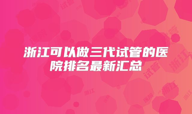 浙江可以做三代试管的医院排名最新汇总