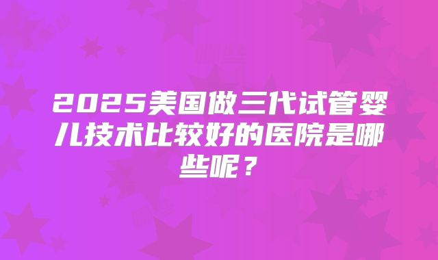 2025美国做三代试管婴儿技术比较好的医院是哪些呢？