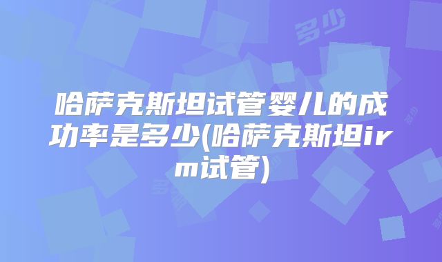 哈萨克斯坦试管婴儿的成功率是多少(哈萨克斯坦irm试管)