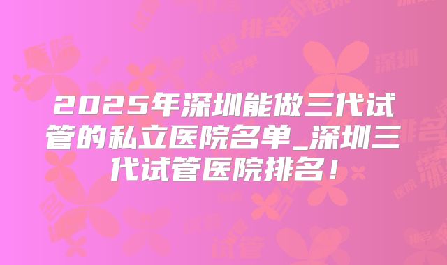2025年深圳能做三代试管的私立医院名单_深圳三代试管医院排名！