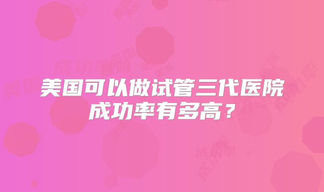 美国可以做试管三代医院成功率有多高？