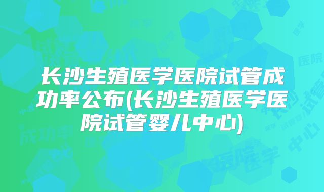 长沙生殖医学医院试管成功率公布(长沙生殖医学医院试管婴儿中心)