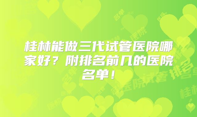 桂林能做三代试管医院哪家好?附排名前几的医院名单!