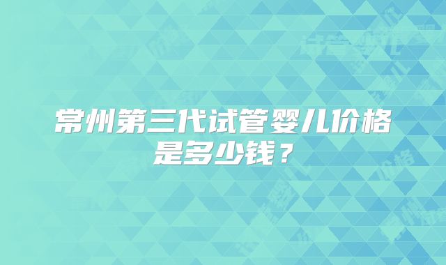 常州第三代试管婴儿价格是多少钱？
