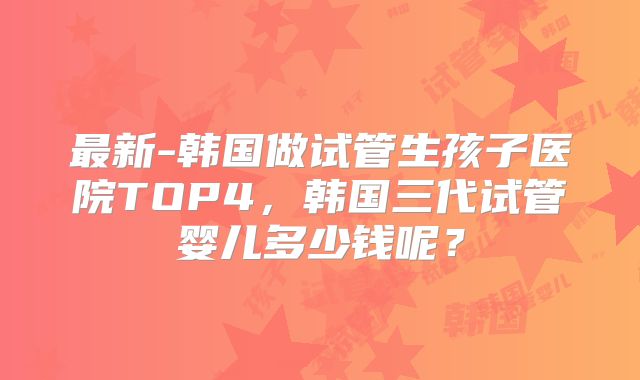 最新-韩国做试管生孩子医院TOP4，韩国三代试管婴儿多少钱呢？