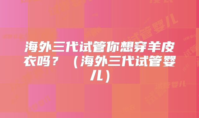海外三代试管你想穿羊皮衣吗？（海外三代试管婴儿）