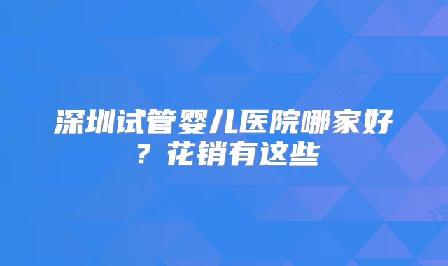 深圳试管婴儿医院哪家好？花销有这些