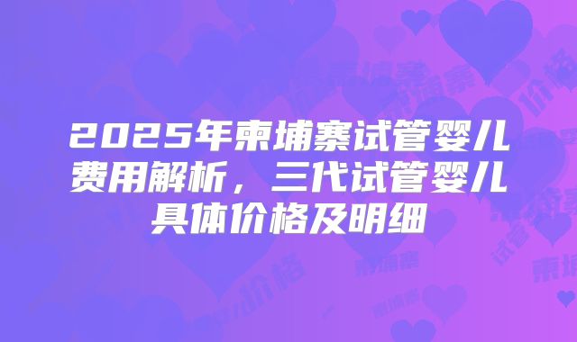 2025年柬埔寨试管婴儿费用解析,三代试管婴儿具体价格及明细