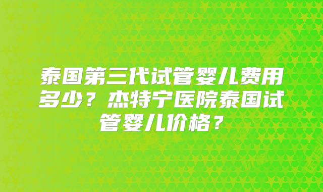 泰国第三代试管婴儿费用多少？杰特宁医院泰国试管婴儿价格？