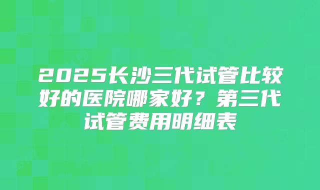 2025长沙三代试管比较好的医院哪家好?第三代试管费用明细表
