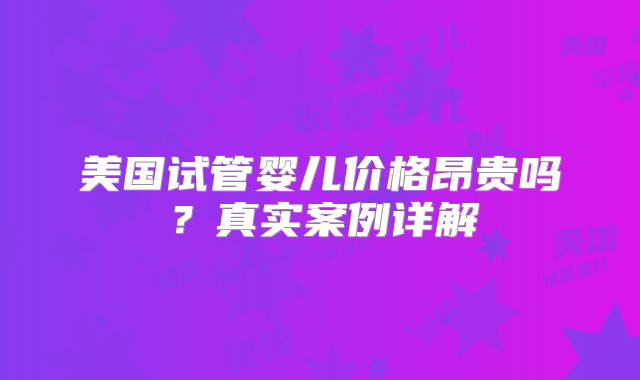 美国试管婴儿价格昂贵吗？真实案例详解