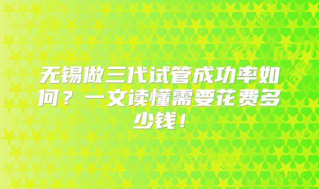 无锡做三代试管成功率如何?一文读懂需要花费多少钱!