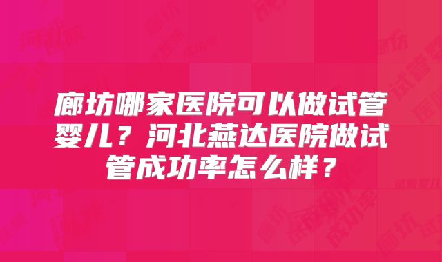 廊坊哪家医院可以做试管婴儿？河北燕达医院做试管成功率怎么样？