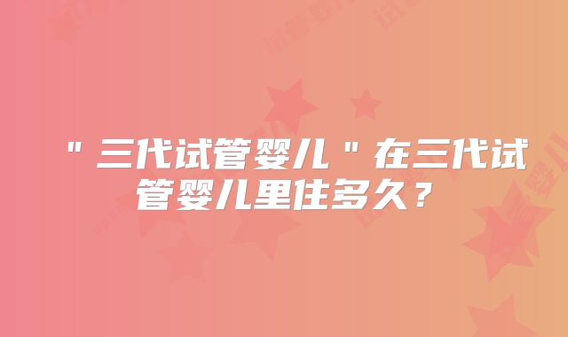 "三代试管婴儿"在三代试管婴儿里住多久?