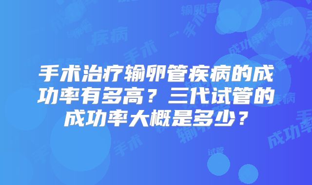 手术治疗输卵管疾病的成功率有多高？三代试管的成功率大概是多少？