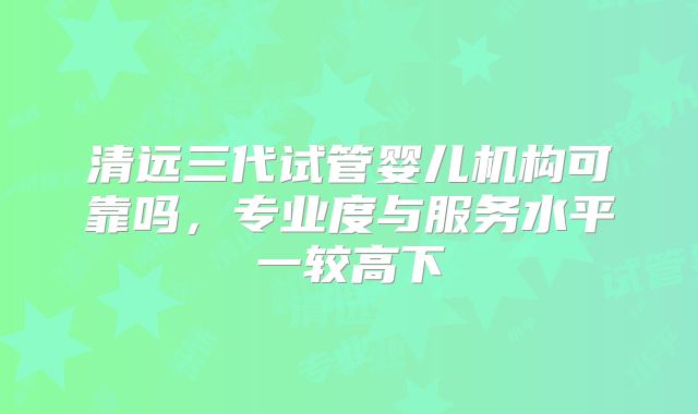 清远三代试管婴儿机构可靠吗,专业度与服务水平一较高下