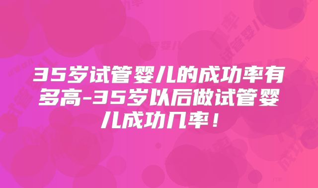 35岁试管婴儿的成功率有多高-35岁以后做试管婴儿成功几率！