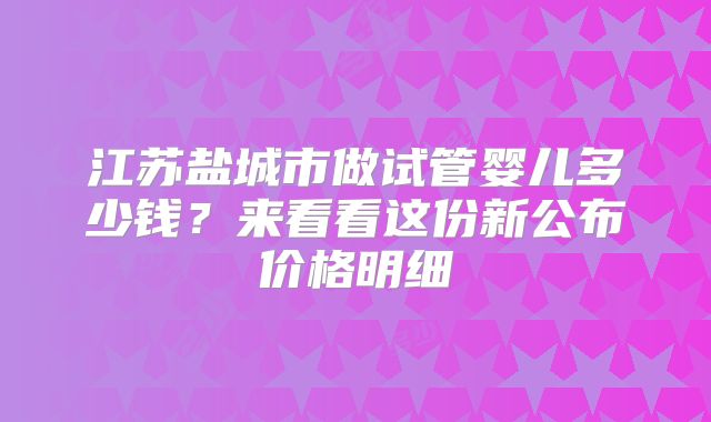 江苏盐城市做试管婴儿多少钱？来看看这份新公布价格明细