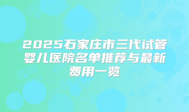 2025石家庄市三代试管婴儿医院名单推荐与最新费用一览