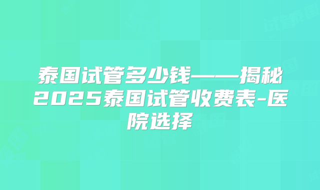 泰国试管多少钱——揭秘2025泰国试管收费表-医院选择