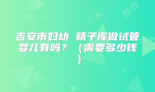 吉安市妇幼 精子库做试管婴儿有吗？（需要多少钱）