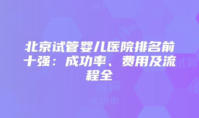 北京试管婴儿医院排名前十强：成功率、费用及流程全