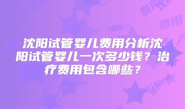 沈阳试管婴儿费用分析沈阳试管婴儿一次多少钱？治疗费用包含哪些？