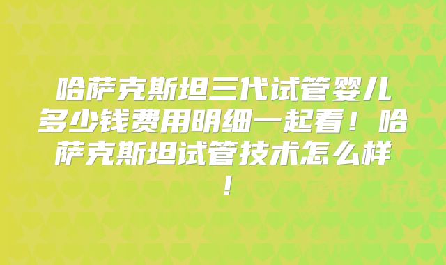 哈萨克斯坦三代试管婴儿多少钱费用明细一起看！哈萨克斯坦试管技术怎么样！