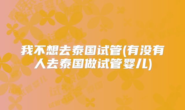 我不想去泰国试管(有没有人去泰国做试管婴儿)
