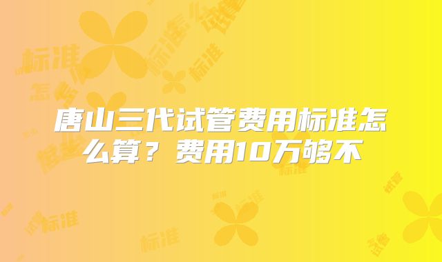 唐山三代试管费用标准怎么算？费用10万够不