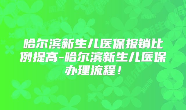 哈尔滨新生儿医保报销比例提高-哈尔滨新生儿医保办理流程！