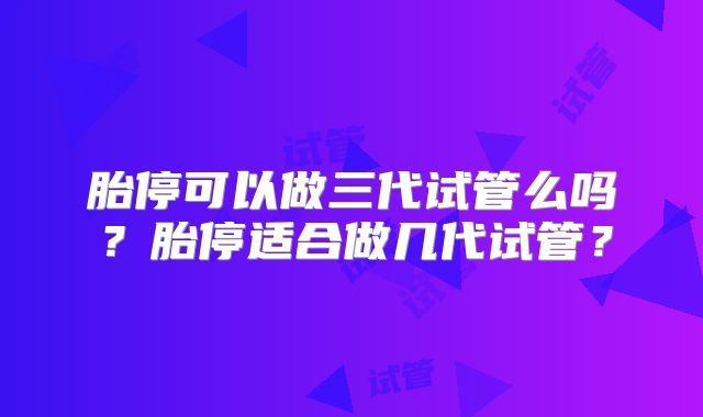胎停可以做三代试管么吗？胎停适合做几代试管？