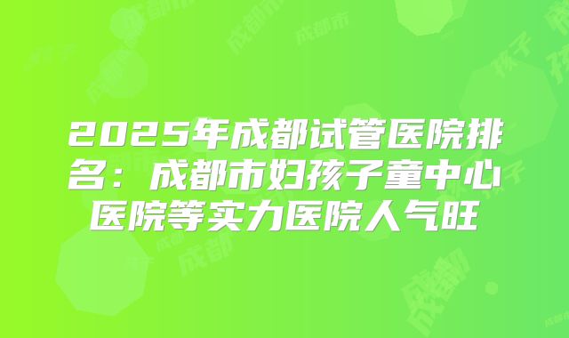 2025年成都试管医院排名：成都市妇孩子童中心医院等实力医院人气旺