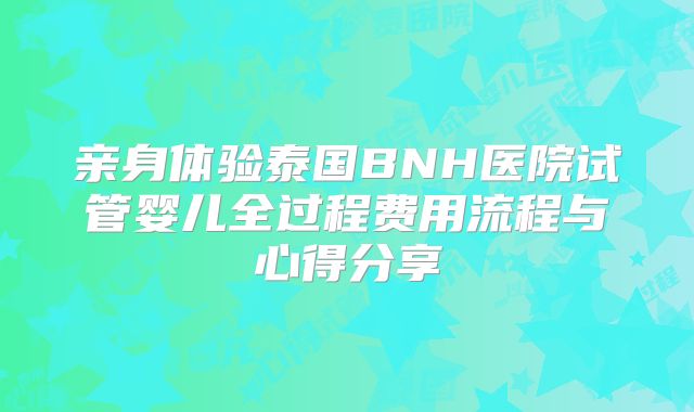 亲身体验泰国BNH医院试管婴儿全过程费用流程与心得分享