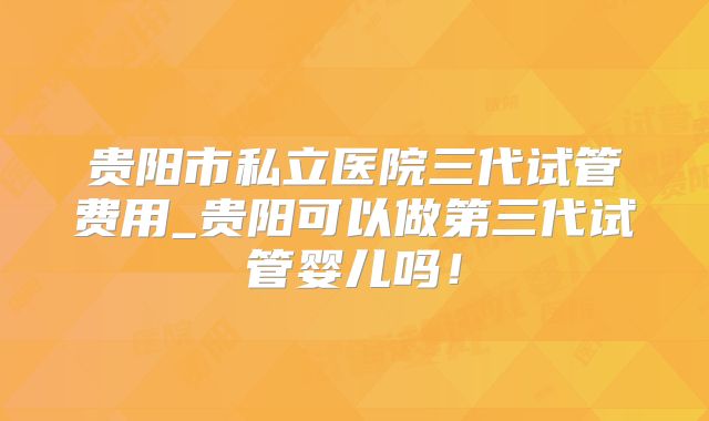 贵阳市私立医院三代试管费用_贵阳可以做第三代试管婴儿吗！