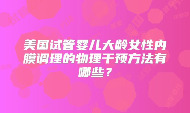 美国试管婴儿大龄女性内膜调理的物理干预方法有哪些?