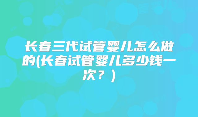 长春三代试管婴儿怎么做的(长春试管婴儿多少钱一次？)