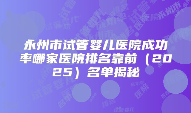 永州市试管婴儿医院成功率哪家医院排名靠前（2025）名单揭秘