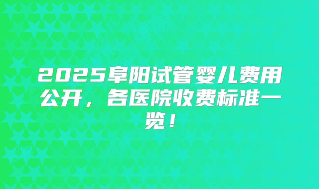 2025阜阳试管婴儿费用公开，各医院收费标准一览！