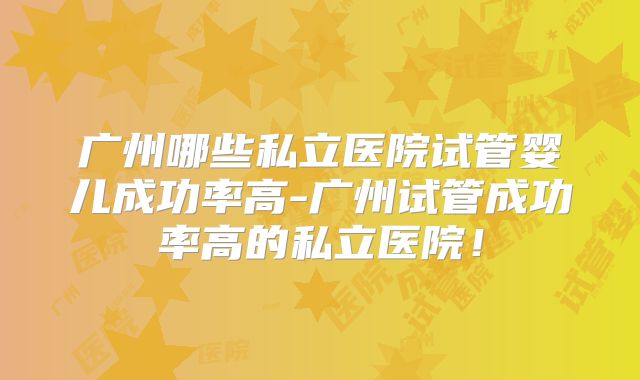广州哪些私立医院试管婴儿成功率高-广州试管成功率高的私立医院!