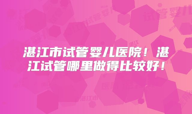 湛江市试管婴儿医院！湛江试管哪里做得比较好！