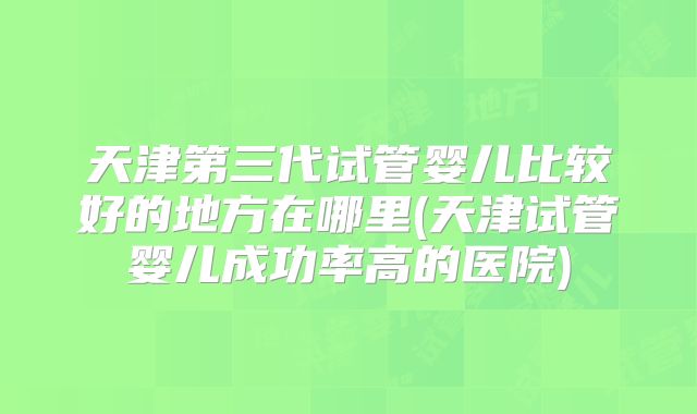 天津第三代试管婴儿比较好的地方在哪里(天津试管婴儿成功率高的医院)