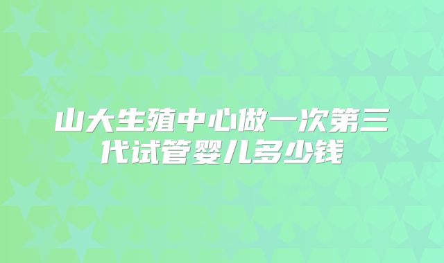 山大生殖中心做一次第三代试管婴儿多少钱