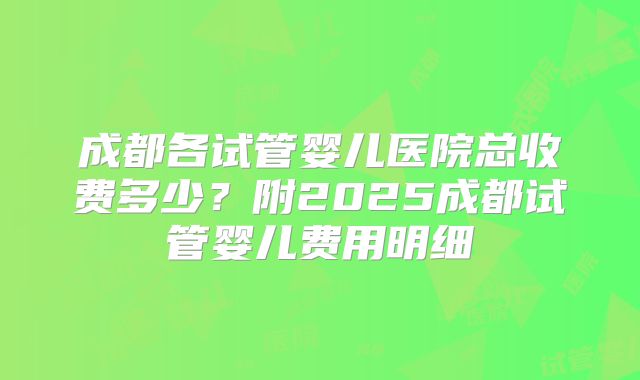 成都各试管婴儿医院总收费多少？附2025成都试管婴儿费用明细