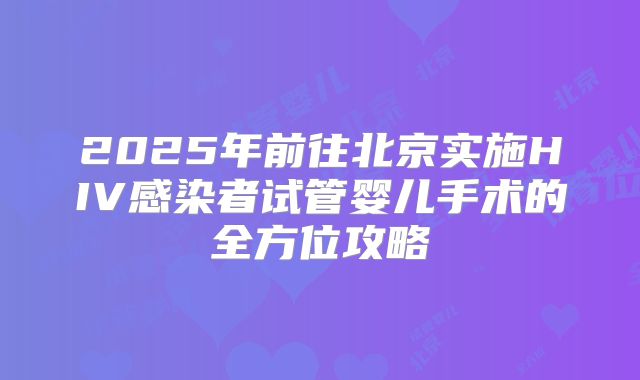 2025年前往北京实施HIV感染者试管婴儿手术的全方位攻略