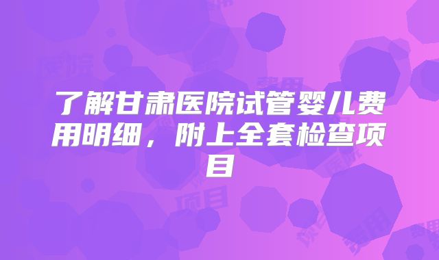 了解甘肃医院试管婴儿费用明细，附上全套检查项目